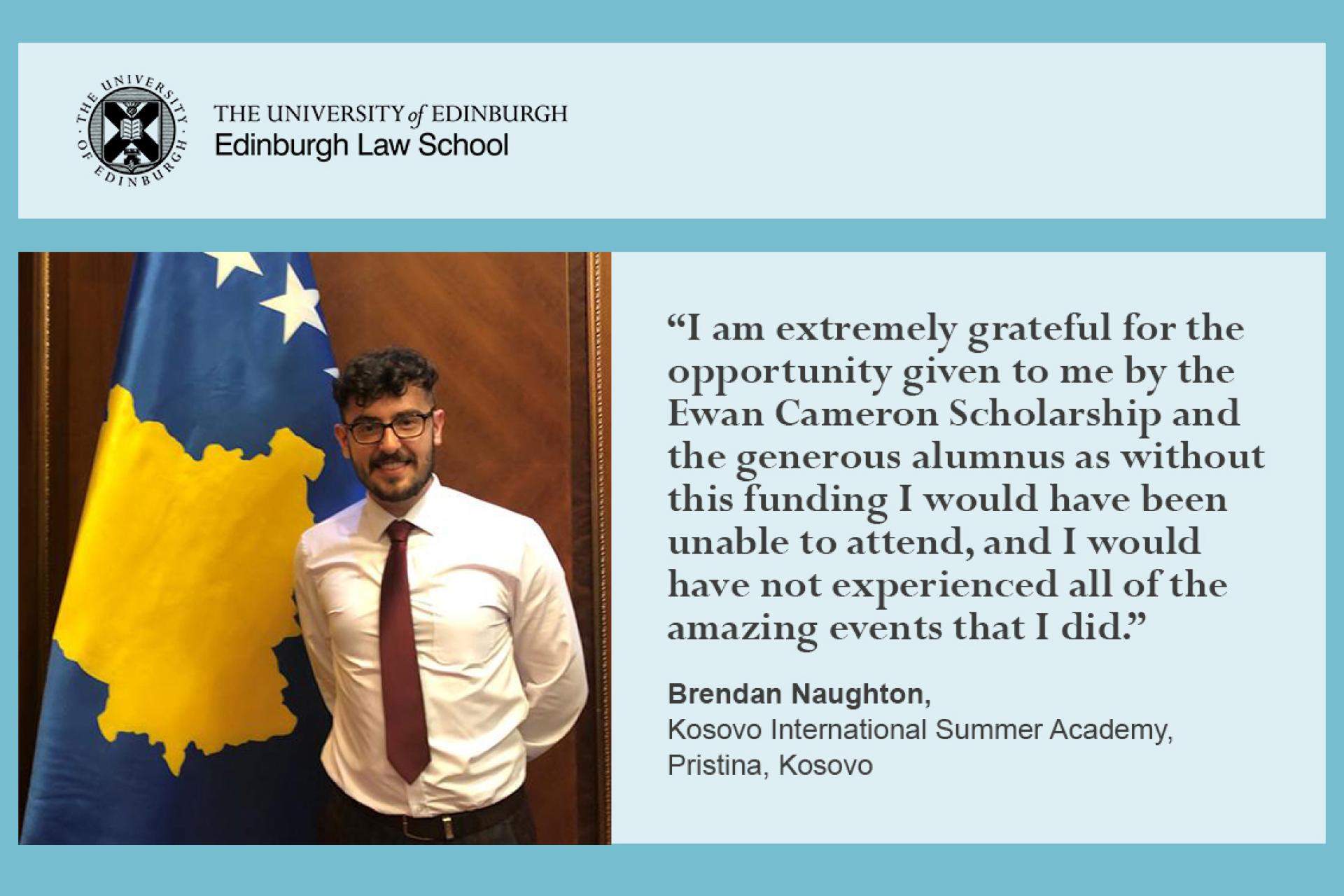 “I am extremely grateful for the opportunity given to me by the Ewan Cameron Scholarship and the generous alumnus as without this funding I would have been unable to attend, and I would have not experienced all of the amazing events that I did.”  Brendan Naughton, Kosovo International Summer Academy, Pristina, Kosovo
