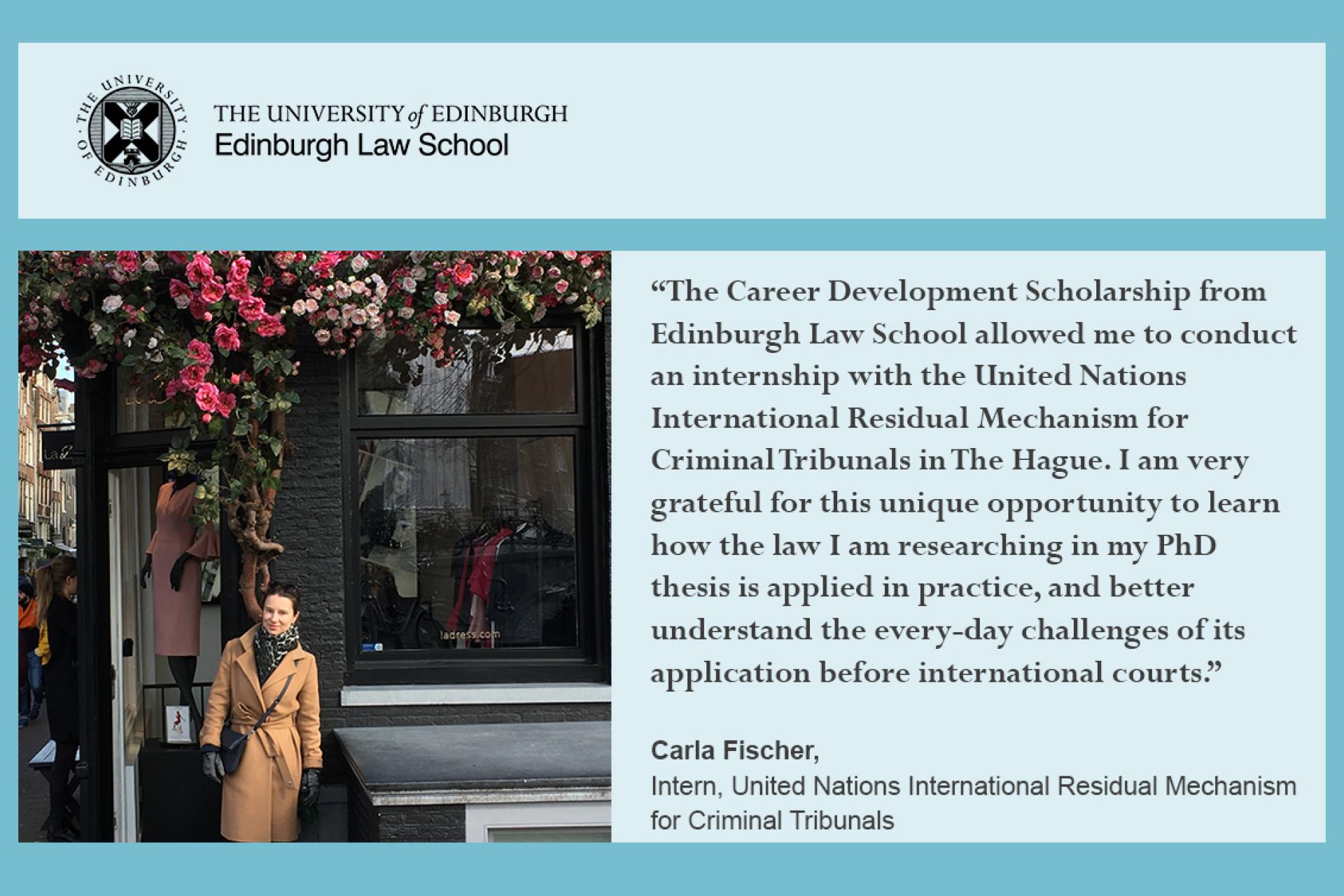 Carla Fischer quote, 'The Career Development Scholarships from Edinburgh law School allowed me to conduct an internship with the United Nations International Residual Mechanism for Criminal Tribunals in the The Hague'