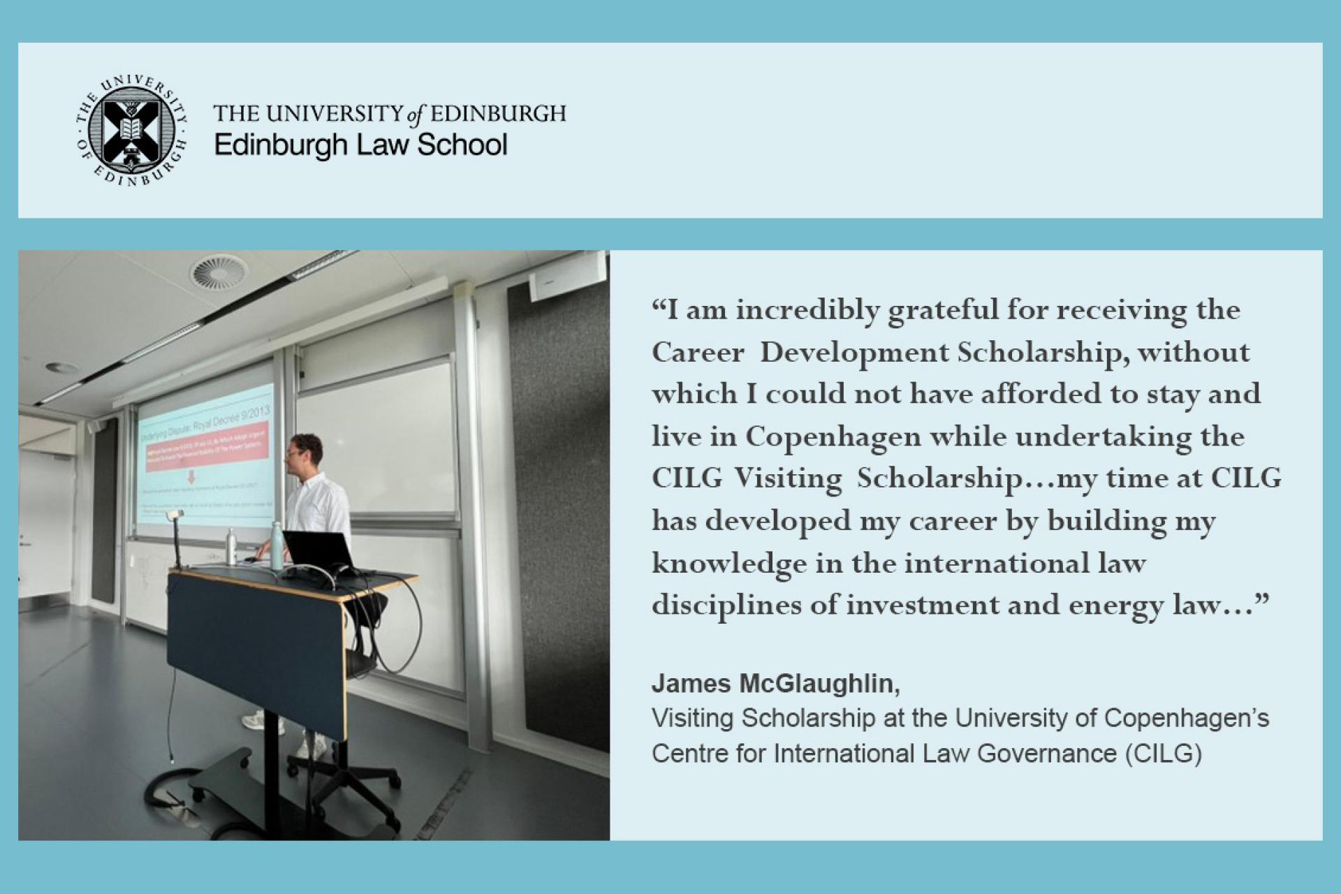James McGlaughlin quote: I am incredibly grateful for receiving the Career  Development Scholarship, without which I could not  have  afforded  to  stay and  live in  Copenhagen while undertaking  the CILG  Visiting  Scholarship.   …my time at CILG has developed my career by building my knowledge in the international law disciplines of investment and energy law