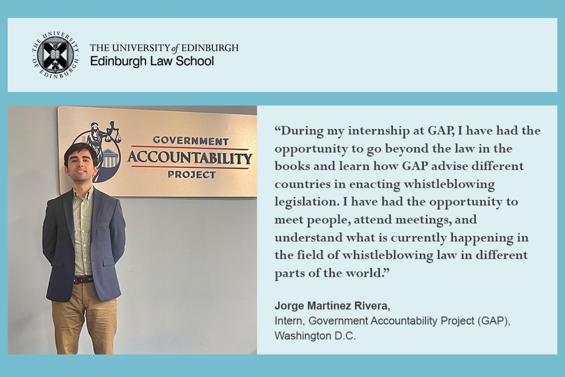 Jorge Rivera quote: During my internships at GAP, I have had the opportunity to go beyond the law in the books and learn how GAP advise different countries in enacting whistleblowing legislation. I have had the opportunity to meet people, attend meetings and understand what is currently happening in the field of whistle blowing lawin different parts of the world. 