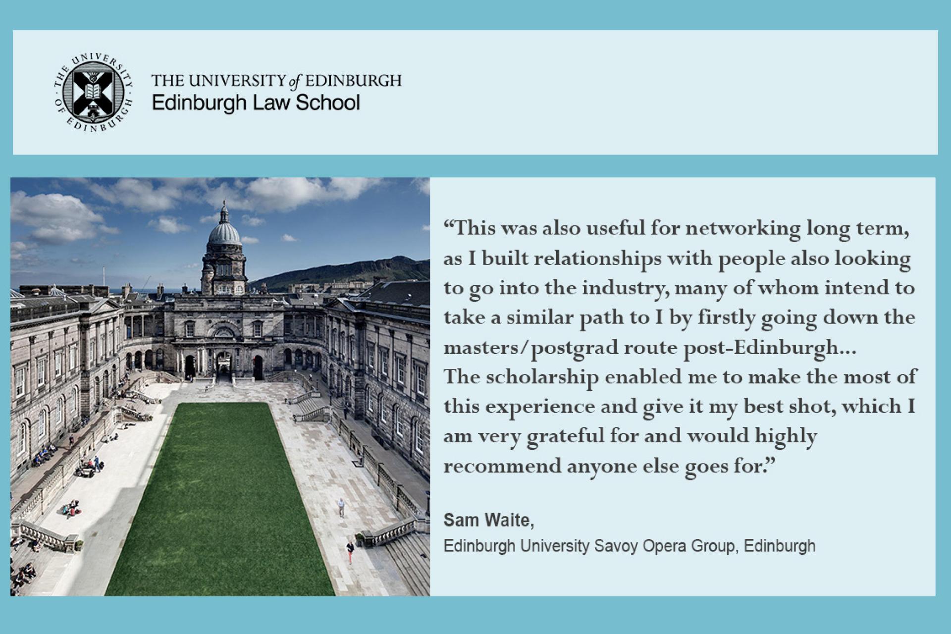“This was also useful for networking long term, as I built relationships with people also looking to go into the industry, many of whom intend to take a similar path to I by firstly going down the masters/postgrad route post-Edinburgh... The scholarship enabled me to make the most of this experience and give it my best shot, which I am very grateful for and would highly recommend anyone else goes for.”