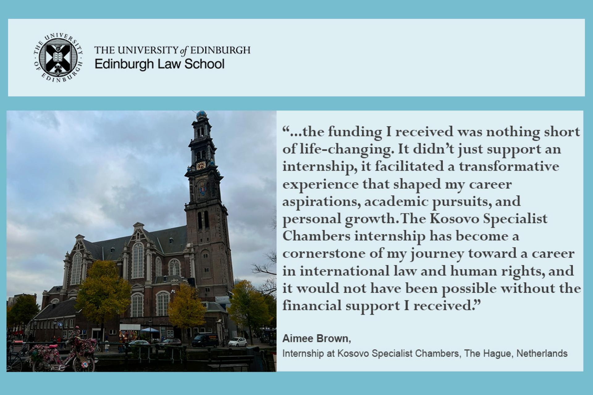 Aimee Brown's says the funding I received was nothing short of life-changing. It didn’t just support an internship, it facilitated a transformative experience that shaped my career aspirations, academic pursuits, and personal growth. The Kosovo Specialist  Chambers internship has become a cornerstone of my journey toward a career in international law and human rights, and it would not have been possible without the  financial support I received