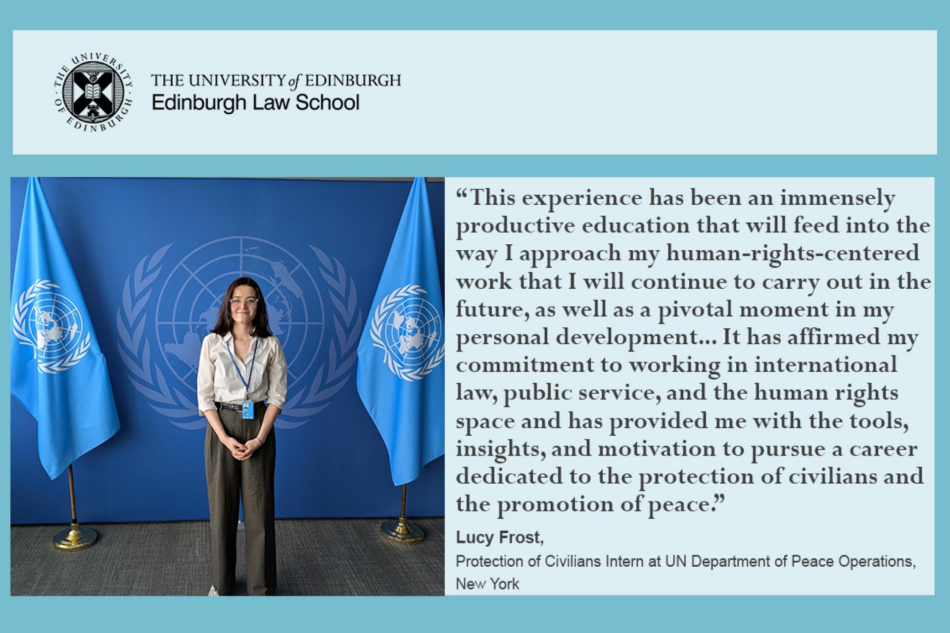 This experience has been an immensely productive education that will feed into the way I approach my human-rights-centered work that I will continue to carry out in the future, as well as a pivotal moment in my personal development... It has affirmed my commitment to working in international law, public service, and the human rights space and has provided me with the tools, insights, and motivation to pursue a career dedicated to the protection of civilians and the promotion of peace